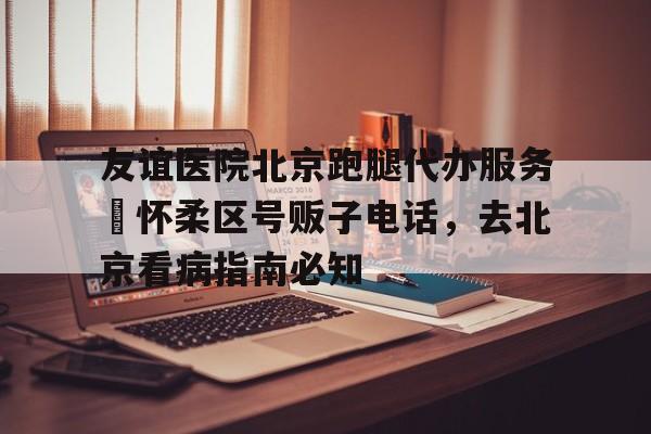 包含友誼醫(yī)院北京跑腿代辦服務(wù)	懷柔區(qū)號販子電話，去北京看病指南必知的詞條