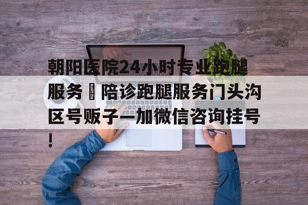包含朝陽醫院24小時專業跑腿服務	陪診跑腿服務門頭溝區號販子—加微信咨詢掛號!的詞條