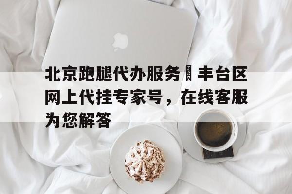 北京跑腿代辦服務(wù)	豐臺區(qū)網(wǎng)上代掛專家號，在線客服為您解答的簡單介紹