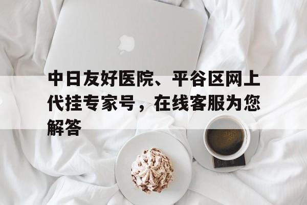 包含中日友好醫(yī)院、平谷區(qū)網(wǎng)上代掛專家號，在線客服為您解答的詞條