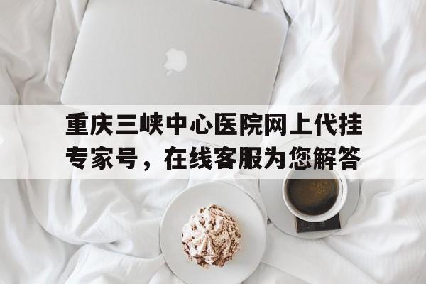 重慶三峽中心醫院網上代掛專家號，在線客服為您解答的簡單介紹